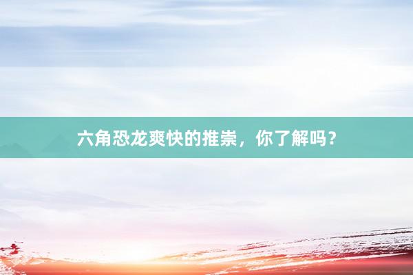 六角恐龙爽快的推崇，你了解吗？