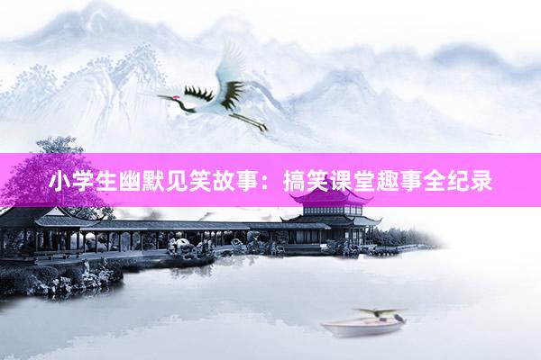 小学生幽默见笑故事:搞笑课堂趣事全纪录
