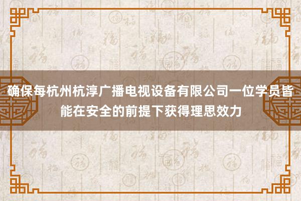 确保每杭州杭淳广播电视设备有限公司一位学员皆能在安全的前提下获得理思效力