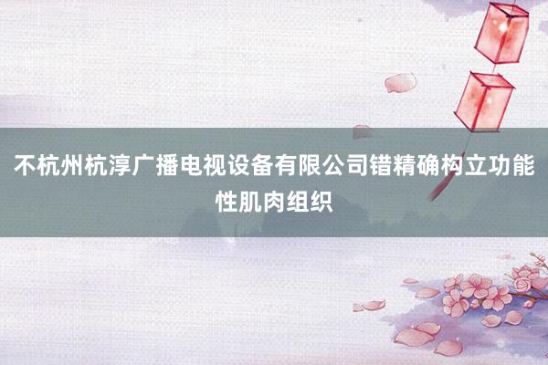 不杭州杭淳广播电视设备有限公司错精确构立功能性肌肉组织