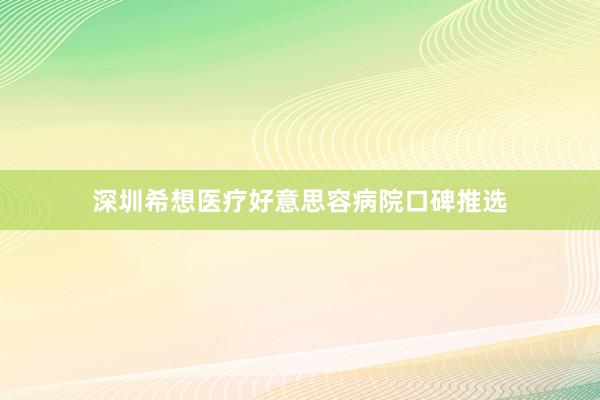 深圳希想医疗好意思容病院口碑推选