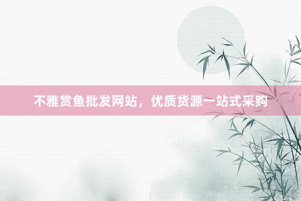不雅赏鱼批发网站，优质货源一站式采购